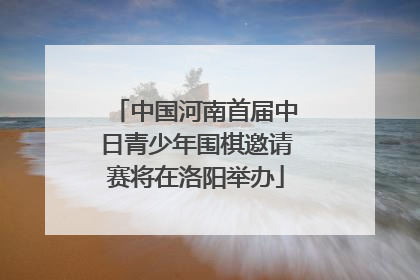 中国河南首届中日青少年围棋邀请赛将在洛阳举办