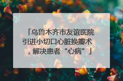 乌鲁木齐市友谊医院引进小切口心脏换瓣术，解决患者“心病”