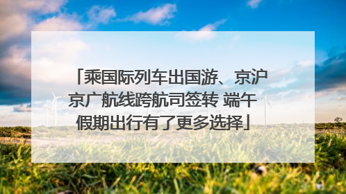 乘国际列车出国游、京沪京广航线跨航司签转 端午假期出行有了更多选择