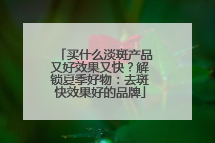 买什么淡斑产品又好效果又快？解锁夏季好物：去斑快效果好的品牌