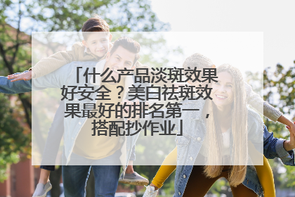 什么产品淡斑效果好安全？美白祛斑效果最好的排名第一，搭配抄作业