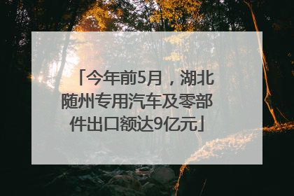 今年前5月，湖北随州专用汽车及零部件出口额达9亿元