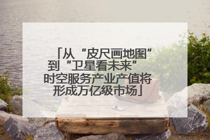 从“皮尺画地图”到“卫星看未来” 时空服务产业产值将形成万亿级市场