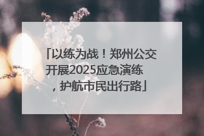 以练为战！郑州公交开展2025应急演练，护航市民出行路