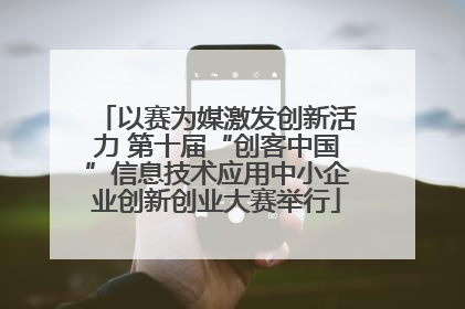 以赛为媒激发创新活力 第十届“创客中国”信息技术应用中小企业创新创业大赛举行