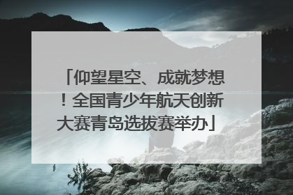 仰望星空、成就梦想！全国青少年航天创新大赛青岛选拔赛举办