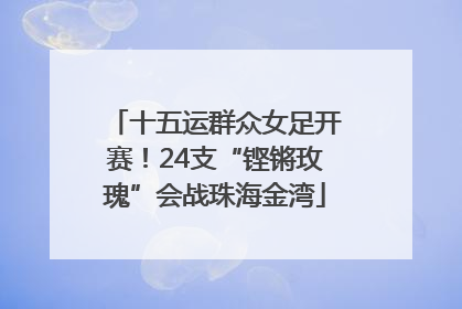 十五运群众女足开赛！24支“铿锵玫瑰”会战珠海金湾