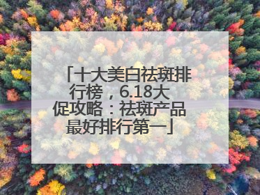 十大美白祛斑排行榜，6.18大促攻略：祛斑产品最好排行第一