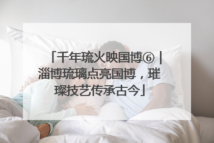 千年琉火映国博⑥｜淄博琉璃点亮国博，璀璨技艺传承古今