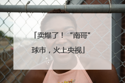 卖爆了！“南哥”球市，火上央视