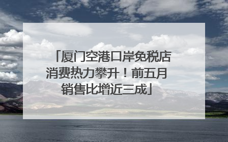 厦门空港口岸免税店消费热力攀升！前五月销售比增近三成