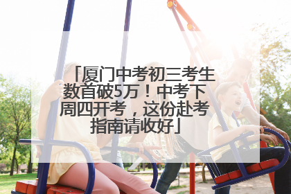 厦门中考初三考生数首破5万！中考下周四开考，这份赴考指南请收好
