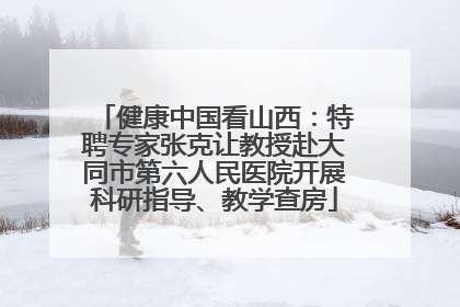 健康中国看山西：特聘专家张克让教授赴大同市第六人民医院开展科研指导、教学查房