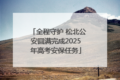 全程守护 松北公安圆满完成2025年高考安保任务