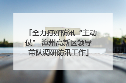 全力打好防汛“主动仗” 漳州高新区领导带队调研防汛工作