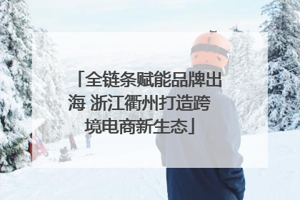 全链条赋能品牌出海 浙江衢州打造跨境电商新生态