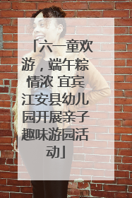六一童欢游，端午粽情浓 宜宾江安县幼儿园开展亲子趣味游园活动