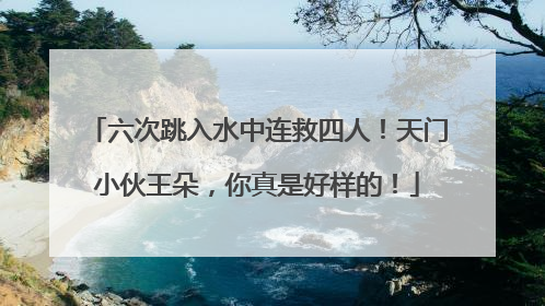 六次跳入水中连救四人！天门小伙王朵，你真是好样的！