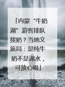 内蒙“牛奶湖”游客排队接奶？当地文旅局：是纯牛奶不是湖水，可放心喝