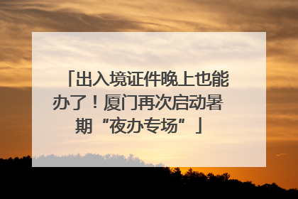 出入境证件晚上也能办了！厦门再次启动暑期“夜办专场”