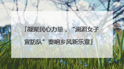 凝聚民心力量，“澜湄女子宣防队”奏响乡风新乐章