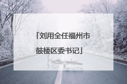 刘用全任福州市鼓楼区委书记