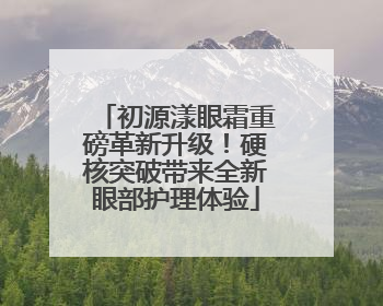 初源漾眼霜重磅革新升级！硬核突破带来全新眼部护理体验