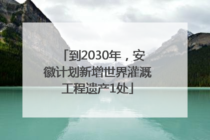 到2030年，安徽计划新增世界灌溉工程遗产1处