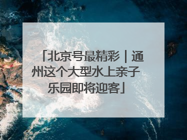 北京号最精彩｜通州这个大型水上亲子乐园即将迎客
