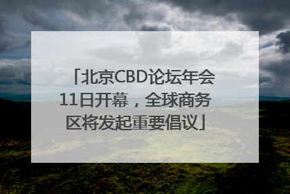 北京CBD论坛年会11日开幕，全球商务区将发起重要倡议