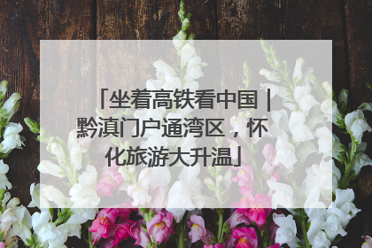 坐着高铁看中国｜黔滇门户通湾区，怀化旅游大升温