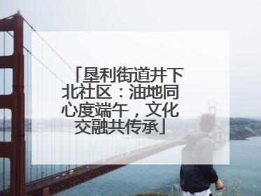 垦利街道井下北社区：油地同心度端午，文化交融共传承
