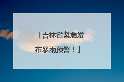 吉林省紧急发布暴雨预警！