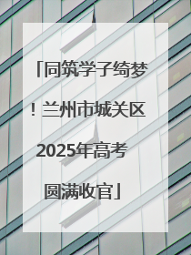 同筑学子绮梦！兰州市城关区2025年高考圆满收官