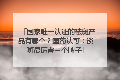 国家唯一认证的祛斑产品有哪个？国药认可：淡斑最厉害三个牌子