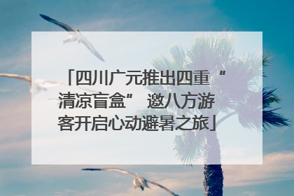 四川广元推出四重“清凉盲盒” 邀八方游客开启心动避暑之旅