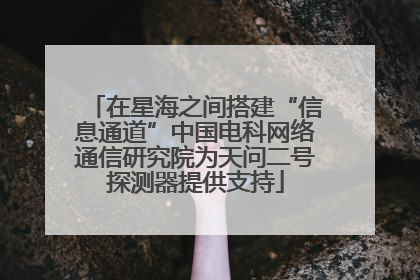 在星海之间搭建“信息通道”中国电科网络通信研究院为天问二号探测器提供支持