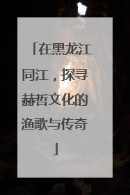 在黑龙江同江，探寻赫哲文化的渔歌与传奇