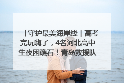 守护最美海岸线｜高考完玩嗨了，4名河北高中生夜困礁石！青岛救援队火速出动救上岸
