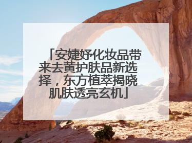 安婕妤化妆品带来去黄护肤品新选择，东方植萃揭晓肌肤透亮玄机