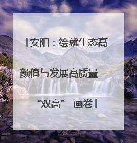 安阳：绘就生态高颜值与发展高质量 “双高” 画卷