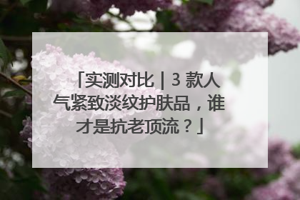 实测对比｜3 款人气紧致淡纹护肤品，谁才是抗老顶流？