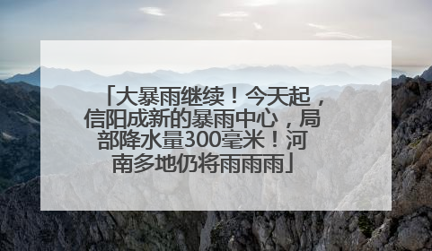 大暴雨继续！今天起，信阳成新的暴雨中心，局部降水量300毫米！河南多地仍将雨雨雨