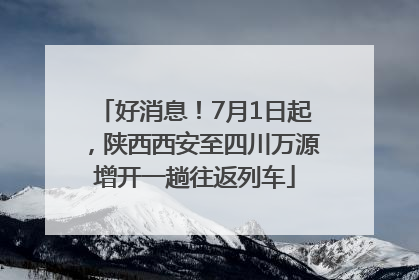 好消息！7月1日起，陕西西安至四川万源增开一趟往返列车