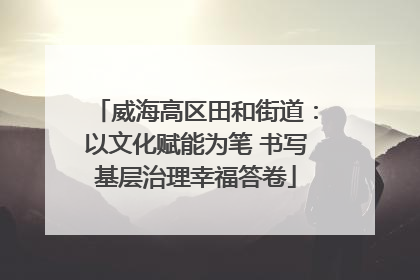 威海高区田和街道：以文化赋能为笔 书写基层治理幸福答卷