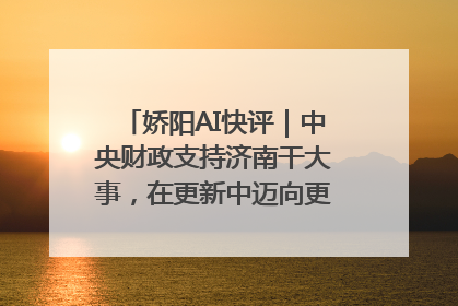 娇阳AI快评｜中央财政支持济南干大事，在更新中迈向更“新”的未来