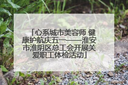 心系城市美容师 健康护航庆五一——淮安市淮阴区总工会开展关爱职工体检活动