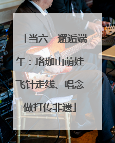 当六一邂逅端午：珞珈山萌娃飞针走线、唱念做打传非遗