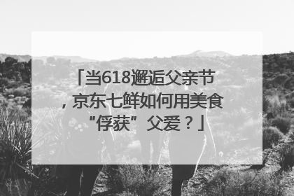 当618邂逅父亲节，京东七鲜如何用美食“俘获”父爱？