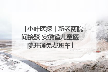 小叶医探｜新老两院间接驳 安徽省儿童医院开通免费班车